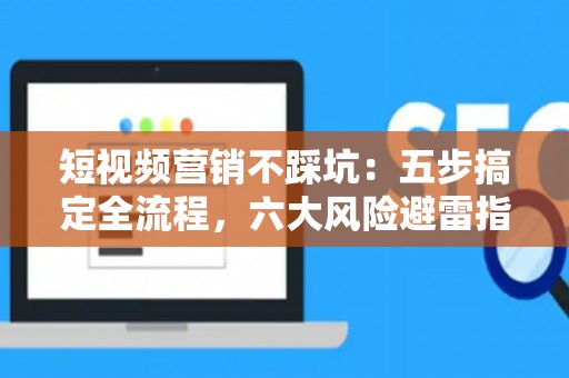 短视频营销不踩坑：五步搞定全流程，六大风险避雷指南